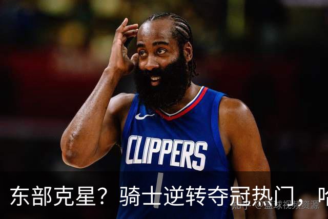 东部克星？骑士逆转夺冠热门，哈登先抑后扬，打脸黑子