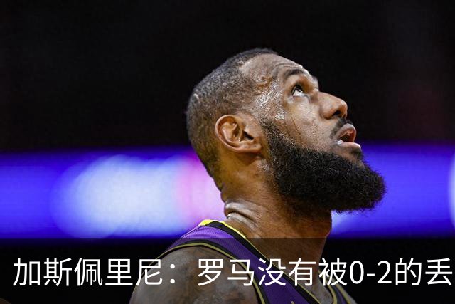 加斯佩里尼：罗马没有被0-2的丢球击垮，在最后传射时还需更精准