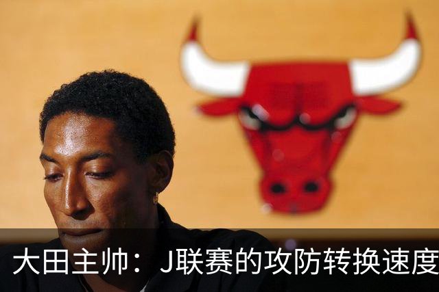 大田主帅：J联赛的攻防转换速度已经达到了五大联赛的水平