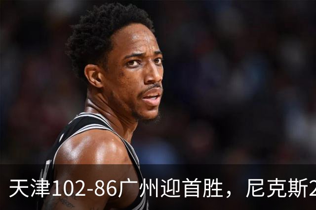 天津102-86广州迎首胜，尼克斯27+6+12，何思雨三分6中6，陈国豪16+7