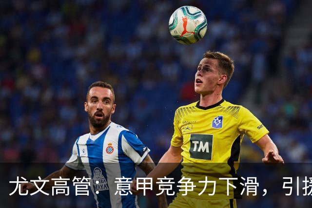 尤文高管：意甲竞争力下滑，引援必须换个活法