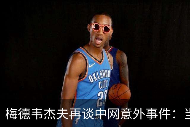梅德韦杰夫再谈中网意外事件：当时没任何负面情绪