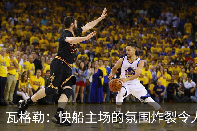 瓦格勒：快船主场的氛围炸裂令人热血沸腾 我太爱在这里打球了