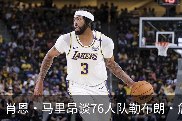 肖恩·马里昂谈76人队勒布朗·詹姆斯和恩比德的组合：只有一个球