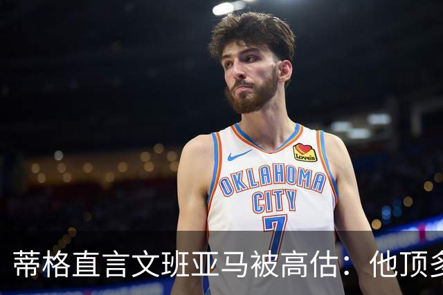 蒂格直言文班亚马被高估：他顶多算联盟第十人