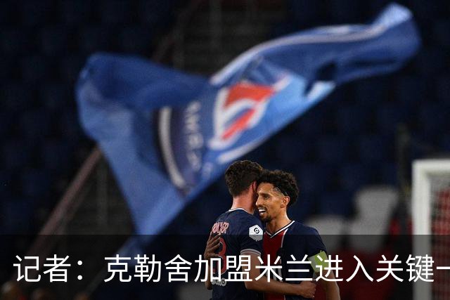 记者：克勒舍加盟米兰进入关键一周，前者扔有些犹豫