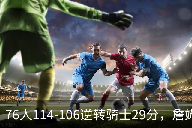 76人114-106逆转骑士29分，詹姆斯17+10+5，马克西32分，米切尔32+10