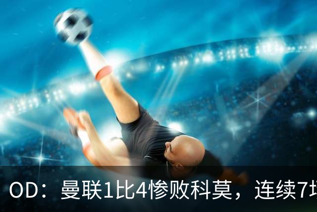 OD：曼联1比4惨败科莫，连续7场不胜陷入低谷